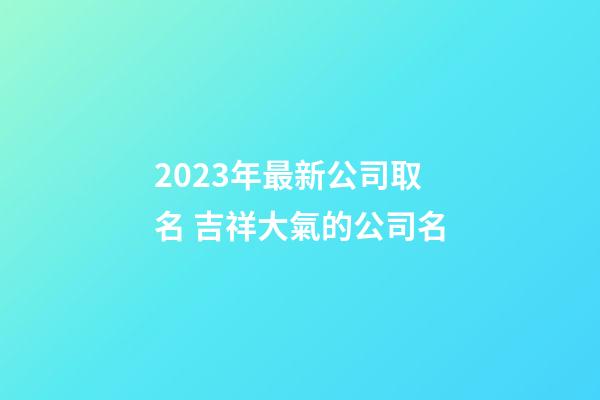 2023年最新公司取名 吉祥大氣的公司名-第1張-公司起名-玄機派